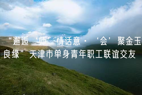 “邂逅‘师’情话意·‘会’聚金玉良缘”天津市单身青年职工联谊交友(图1)