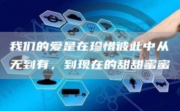 我们的爱是在珍惜彼此中从无到有，到现在的甜甜蜜蜜