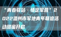 “青春驿站·情定军营”2022温州市军地青年联谊活动甜蜜开启