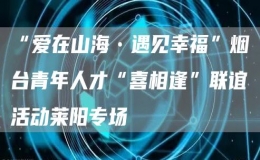 “爱在山海•遇见幸福”烟台青年人才“喜相逢”联谊活动莱阳专场