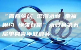 “青春令居 浪漫永登 幸福相约 缘来有你”永登县第五届单身青年联谊会