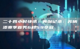 二十四小时快讯：再创记录：苏炳添赛季首秀6秒59夺冠