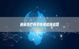 迪丽热巴怀孕传闻越演越烈