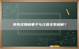 贝克汉姆和妻子与儿媳关系和解？