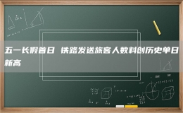 五一长假首日 铁路发送旅客人数料创历史单日新高