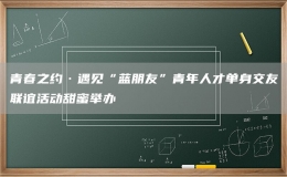 青春之约·遇见“蓝朋友”青年人才单身交友联谊活动甜蜜举办