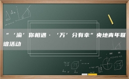 “‘渝’你相遇·‘万’分有幸”央地青年联谊活动