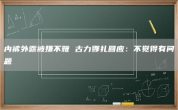 内裤外露被嫌不雅 古力娜扎回应：不觉得有问题