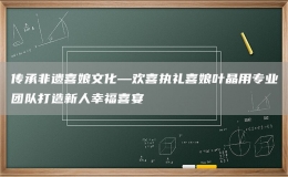 传承非遗喜娘文化—欢喜执礼喜娘叶晶用专业团队打造新人幸福喜宴