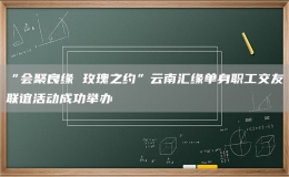 “会聚良缘 玫瑰之约”云南汇缘单身职工交友联谊活动成功举办