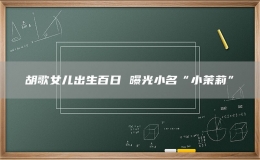 胡歌女儿出生百日 曝光小名“小茉莉”