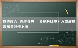 以美育人 美美与共  《梦系红楼》大型主题音乐会倾情上演