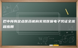 巴中所有定点医药机构实现医保电子凭证全流程应用