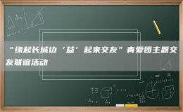 “缘起长城边‘益’起来交友”青爱团主题交友联谊活动