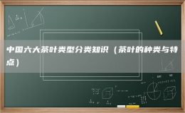中国六大茶叶类型分类知识（茶叶的种类与特点）