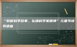 “聆听科学故事，弘扬科学家精神”儿童节读书讲座