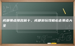 成都景点排名前十，成都游玩攻略必去景点大全