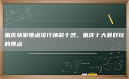 重庆旅游景点排行榜前十名，重庆十大最好玩的景点