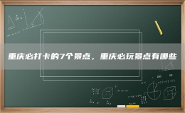 重庆必打卡的7个景点，重庆必玩景点有哪些