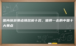 国内旅游景点排名前十名，值得一去的中国十大景点