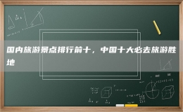 国内旅游景点排行前十，中国十大必去旅游胜地