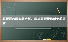面积最大国家前十名，国土面积排名前十的国家