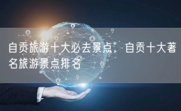 自贡旅游十大必去景点，自贡十大著名旅游景点排名