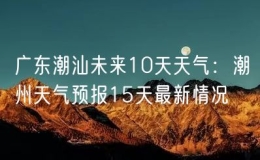 广东潮汕未来10天天气：潮州天气预报15天最新情况