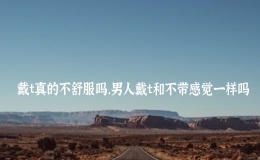 戴t真的不舒服吗，男人戴t和不带感觉一样吗