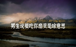男生说要吃你扇贝是啥意思，对象说要吃我的小扇贝