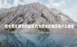吃女朋友扇贝的描写，吃女朋友的扇贝是什么感觉